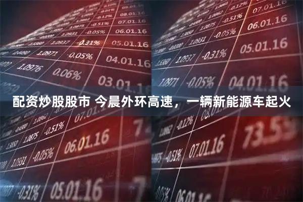 配资炒股股市 今晨外环高速，一辆新能源车起火