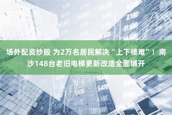 场外配资炒股 为2万名居民解决“上下楼难”！南沙148台老旧电梯更新改造全面铺开