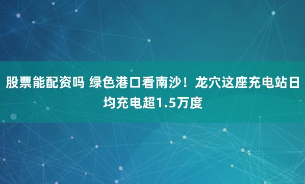 股票能配资吗 绿色港口看南沙！龙穴这座充电站日均充电超1.5万度